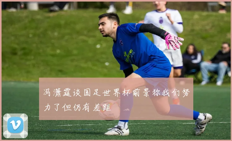 冯潇霆谈国足世界杯前景称我们努力了但仍有差距