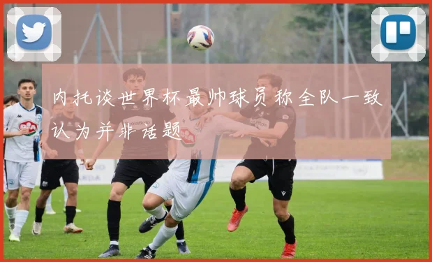内托谈世界杯最帅球员称全队一致认为并非话题
