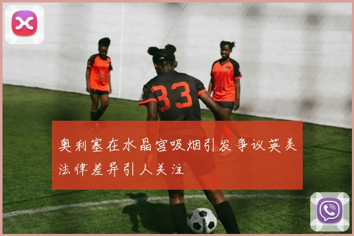 奥利塞在水晶宫吸烟引发争议英美法律差异引人关注