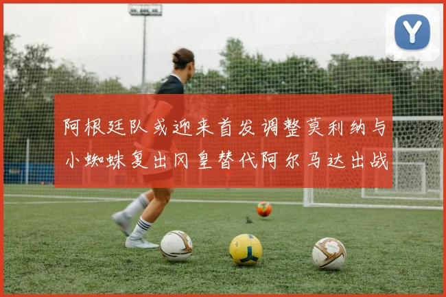 阿根廷队或迎来首发调整莫利纳与小蜘蛛复出冈皇替代阿尔马达出战