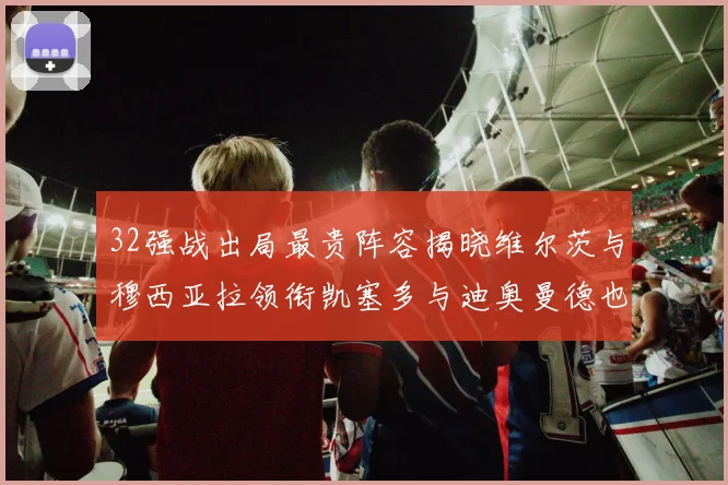 32强战出局最贵阵容揭晓维尔茨与穆西亚拉领衔凯塞多与迪奥曼德也在其中