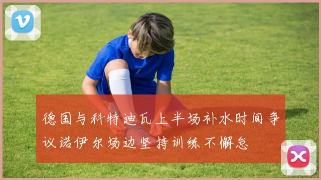 德国与科特迪瓦上半场补水时间争议诺伊尔场边坚持训练不懈怠