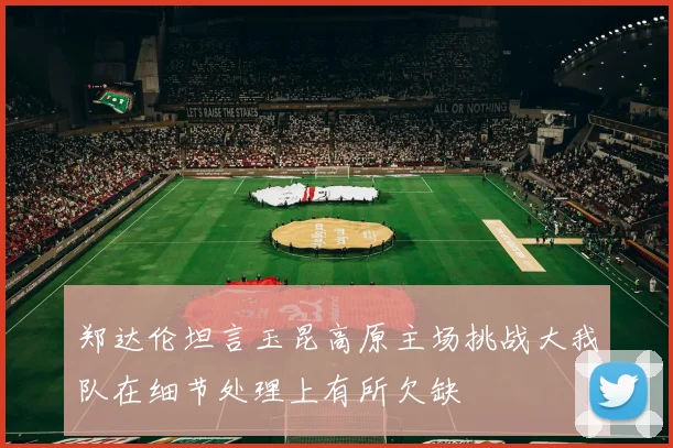 郑达伦坦言玉昆高原主场挑战大我队在细节处理上有所欠缺