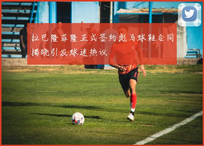 拉巴隆菲隆正式签约彪马球鞋合同揭晓引发球迷热议