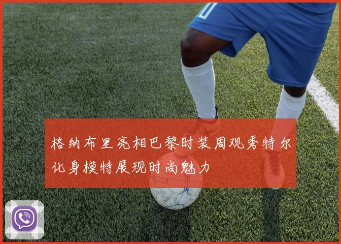 格纳布里亮相巴黎时装周观秀特尔化身模特展现时尚魅力