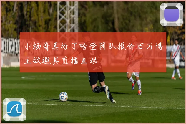 小杨哥真给了哈登团队报价百万博主欲邀其直播互动