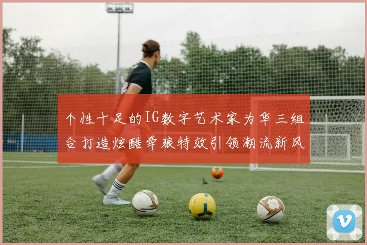 个性十足的IG数字艺术家为华三组合打造炫酷牵狼特效引领潮流新风尚