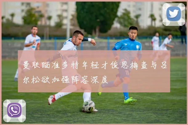 曼联瞄准多特年轻才俊恩梅查与吕尔松欲加强阵容深度