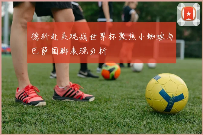 德科赴美观战世界杯聚焦小蜘蛛与巴萨国脚表现分析