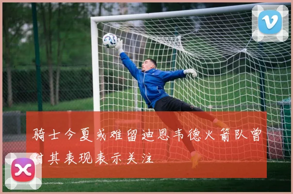 骑士今夏或难留迪恩韦德火箭队曾对其表现表示关注