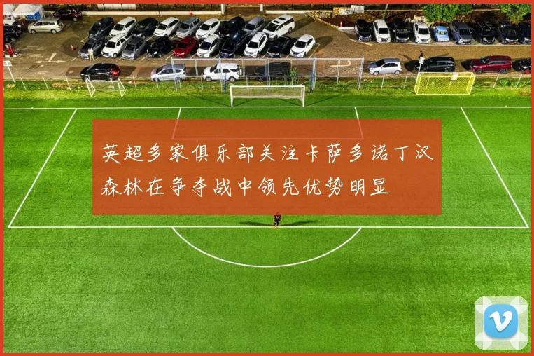 英超多家俱乐部关注卡萨多诺丁汉森林在争夺战中领先优势明显