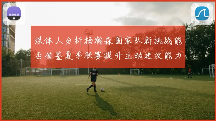 媒体人分析杨瀚森国家队新挑战能否借鉴夏季联赛提升主动进攻能力